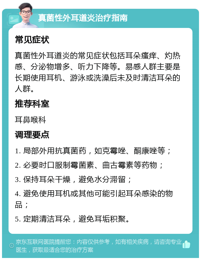 真菌性外耳道炎治疗指南 常见症状 真菌性外耳道炎的常见症状包括耳朵瘙痒、灼热感、分泌物增多、听力下降等。易感人群主要是长期使用耳机、游泳或洗澡后未及时清洁耳朵的人群。 推荐科室 耳鼻喉科 调理要点 1. 局部外用抗真菌药，如克霉唑、酮康唑等； 2. 必要时口服制霉菌素、曲古霉素等药物； 3. 保持耳朵干燥，避免水分滞留； 4. 避免使用耳机或其他可能引起耳朵感染的物品； 5. 定期清洁耳朵，避免耳垢积聚。