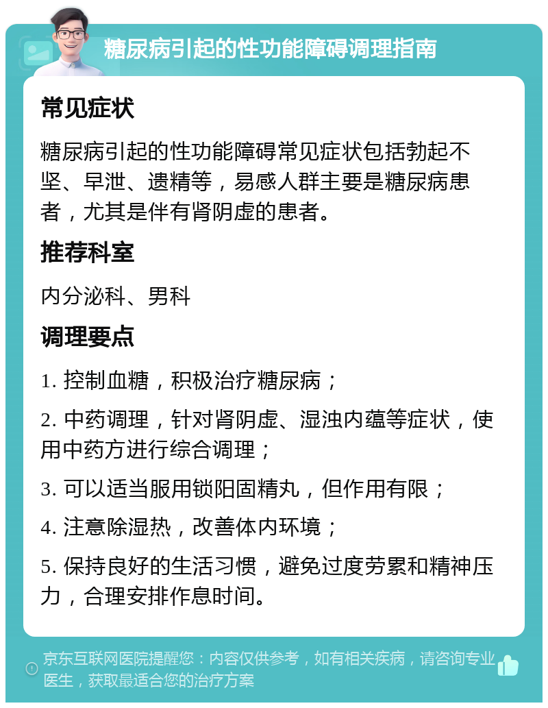 糖尿病引起的性功能障碍调理指南 常见症状 糖尿病引起的性功能障碍常见症状包括勃起不坚、早泄、遗精等，易感人群主要是糖尿病患者，尤其是伴有肾阴虚的患者。 推荐科室 内分泌科、男科 调理要点 1. 控制血糖，积极治疗糖尿病； 2. 中药调理，针对肾阴虚、湿浊内蕴等症状，使用中药方进行综合调理； 3. 可以适当服用锁阳固精丸，但作用有限； 4. 注意除湿热，改善体内环境； 5. 保持良好的生活习惯，避免过度劳累和精神压力，合理安排作息时间。