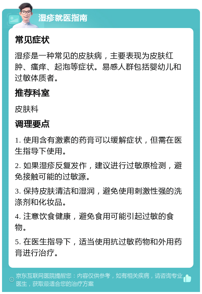 湿疹就医指南 常见症状 湿疹是一种常见的皮肤病，主要表现为皮肤红肿、瘙痒、起泡等症状。易感人群包括婴幼儿和过敏体质者。 推荐科室 皮肤科 调理要点 1. 使用含有激素的药膏可以缓解症状，但需在医生指导下使用。 2. 如果湿疹反复发作，建议进行过敏原检测，避免接触可能的过敏源。 3. 保持皮肤清洁和湿润，避免使用刺激性强的洗涤剂和化妆品。 4. 注意饮食健康，避免食用可能引起过敏的食物。 5. 在医生指导下，适当使用抗过敏药物和外用药膏进行治疗。