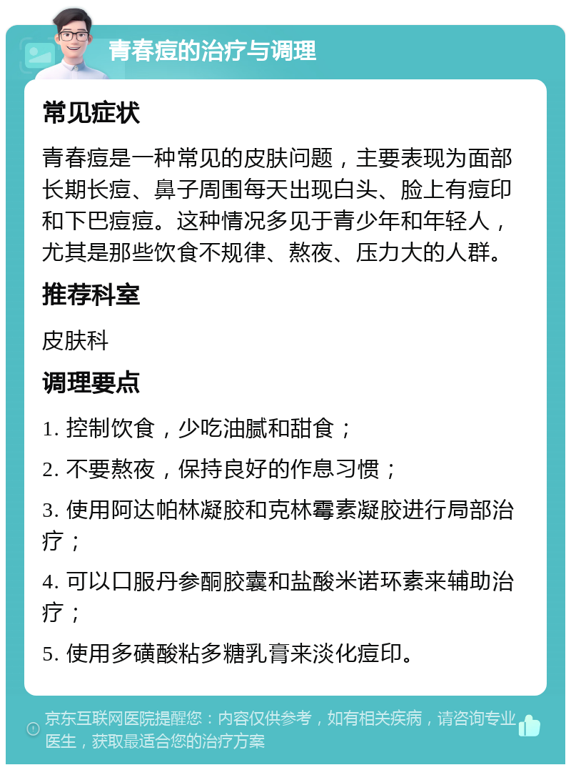 青春痘的治疗与调理 常见症状 青春痘是一种常见的皮肤问题，主要表现为面部长期长痘、鼻子周围每天出现白头、脸上有痘印和下巴痘痘。这种情况多见于青少年和年轻人，尤其是那些饮食不规律、熬夜、压力大的人群。 推荐科室 皮肤科 调理要点 1. 控制饮食，少吃油腻和甜食； 2. 不要熬夜，保持良好的作息习惯； 3. 使用阿达帕林凝胶和克林霉素凝胶进行局部治疗； 4. 可以口服丹参酮胶囊和盐酸米诺环素来辅助治疗； 5. 使用多磺酸粘多糖乳膏来淡化痘印。