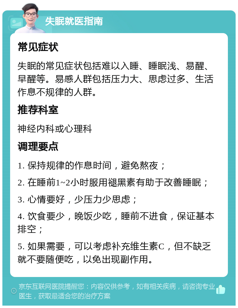 失眠就医指南 常见症状 失眠的常见症状包括难以入睡、睡眠浅、易醒、早醒等。易感人群包括压力大、思虑过多、生活作息不规律的人群。 推荐科室 神经内科或心理科 调理要点 1. 保持规律的作息时间，避免熬夜； 2. 在睡前1~2小时服用褪黑素有助于改善睡眠； 3. 心情要好，少压力少思虑； 4. 饮食要少，晚饭少吃，睡前不进食，保证基本排空； 5. 如果需要，可以考虑补充维生素C，但不缺乏就不要随便吃，以免出现副作用。