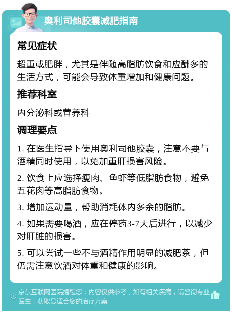 奥利司他胶囊减肥指南 常见症状 超重或肥胖，尤其是伴随高脂肪饮食和应酬多的生活方式，可能会导致体重增加和健康问题。 推荐科室 内分泌科或营养科 调理要点 1. 在医生指导下使用奥利司他胶囊，注意不要与酒精同时使用，以免加重肝损害风险。 2. 饮食上应选择瘦肉、鱼虾等低脂肪食物，避免五花肉等高脂肪食物。 3. 增加运动量，帮助消耗体内多余的脂肪。 4. 如果需要喝酒，应在停药3-7天后进行，以减少对肝脏的损害。 5. 可以尝试一些不与酒精作用明显的减肥茶，但仍需注意饮酒对体重和健康的影响。