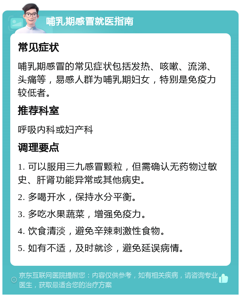 哺乳期感冒就医指南 常见症状 哺乳期感冒的常见症状包括发热、咳嗽、流涕、头痛等，易感人群为哺乳期妇女，特别是免疫力较低者。 推荐科室 呼吸内科或妇产科 调理要点 1. 可以服用三九感冒颗粒，但需确认无药物过敏史、肝肾功能异常或其他病史。 2. 多喝开水，保持水分平衡。 3. 多吃水果蔬菜，增强免疫力。 4. 饮食清淡，避免辛辣刺激性食物。 5. 如有不适，及时就诊，避免延误病情。