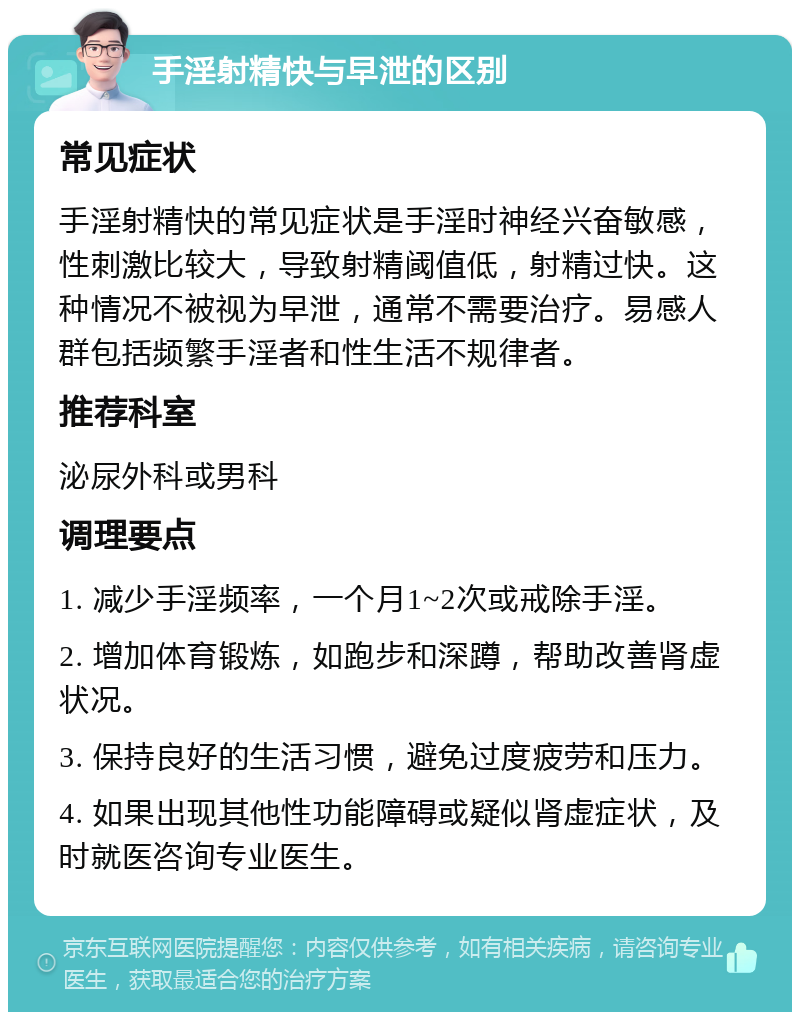 手淫射精快与早泄的区别 常见症状 手淫射精快的常见症状是手淫时神经兴奋敏感，性刺激比较大，导致射精阈值低，射精过快。这种情况不被视为早泄，通常不需要治疗。易感人群包括频繁手淫者和性生活不规律者。 推荐科室 泌尿外科或男科 调理要点 1. 减少手淫频率，一个月1~2次或戒除手淫。 2. 增加体育锻炼，如跑步和深蹲，帮助改善肾虚状况。 3. 保持良好的生活习惯，避免过度疲劳和压力。 4. 如果出现其他性功能障碍或疑似肾虚症状，及时就医咨询专业医生。