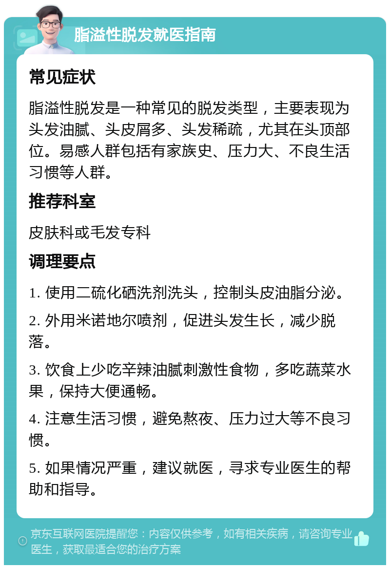 脂溢性脱发就医指南 常见症状 脂溢性脱发是一种常见的脱发类型，主要表现为头发油腻、头皮屑多、头发稀疏，尤其在头顶部位。易感人群包括有家族史、压力大、不良生活习惯等人群。 推荐科室 皮肤科或毛发专科 调理要点 1. 使用二硫化硒洗剂洗头，控制头皮油脂分泌。 2. 外用米诺地尔喷剂，促进头发生长，减少脱落。 3. 饮食上少吃辛辣油腻刺激性食物，多吃蔬菜水果，保持大便通畅。 4. 注意生活习惯，避免熬夜、压力过大等不良习惯。 5. 如果情况严重，建议就医，寻求专业医生的帮助和指导。