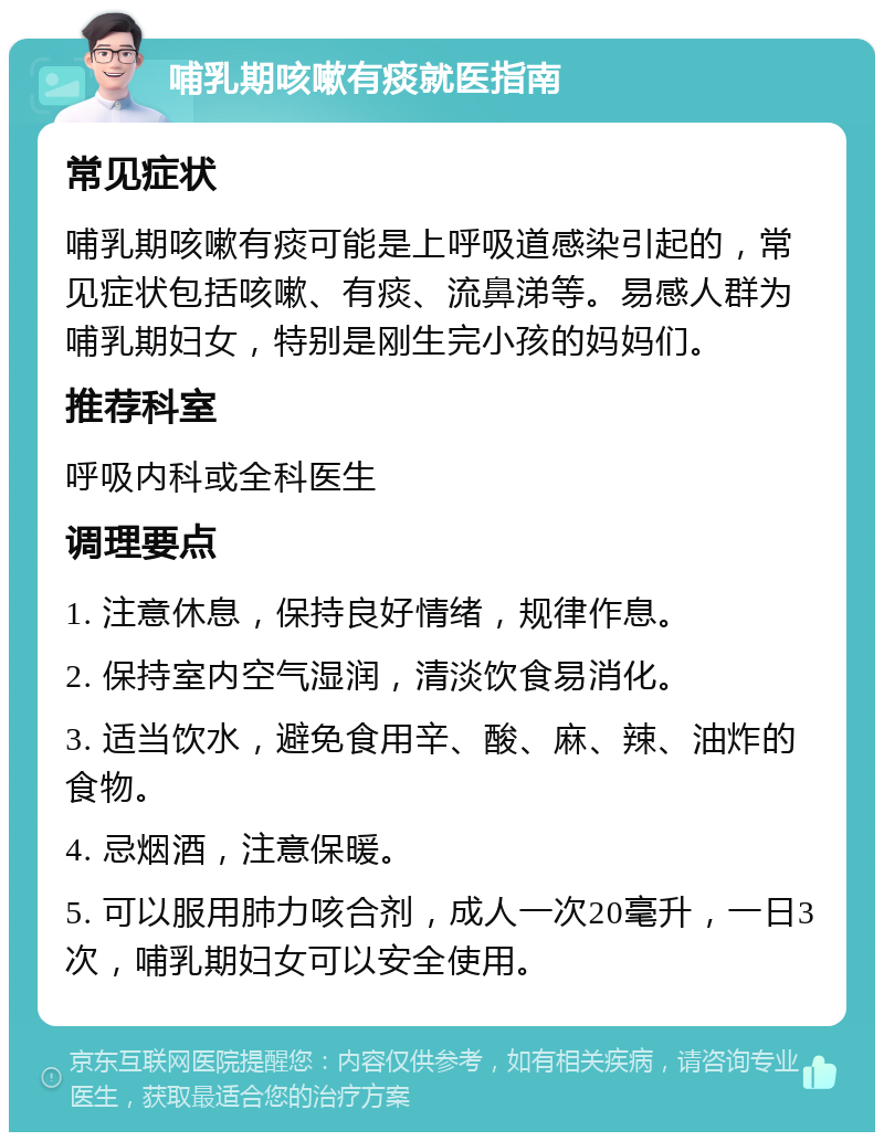 哺乳期咳嗽有痰就医指南 常见症状 哺乳期咳嗽有痰可能是上呼吸道感染引起的，常见症状包括咳嗽、有痰、流鼻涕等。易感人群为哺乳期妇女，特别是刚生完小孩的妈妈们。 推荐科室 呼吸内科或全科医生 调理要点 1. 注意休息，保持良好情绪，规律作息。 2. 保持室内空气湿润，清淡饮食易消化。 3. 适当饮水，避免食用辛、酸、麻、辣、油炸的食物。 4. 忌烟酒，注意保暖。 5. 可以服用肺力咳合剂，成人一次20毫升，一日3次，哺乳期妇女可以安全使用。