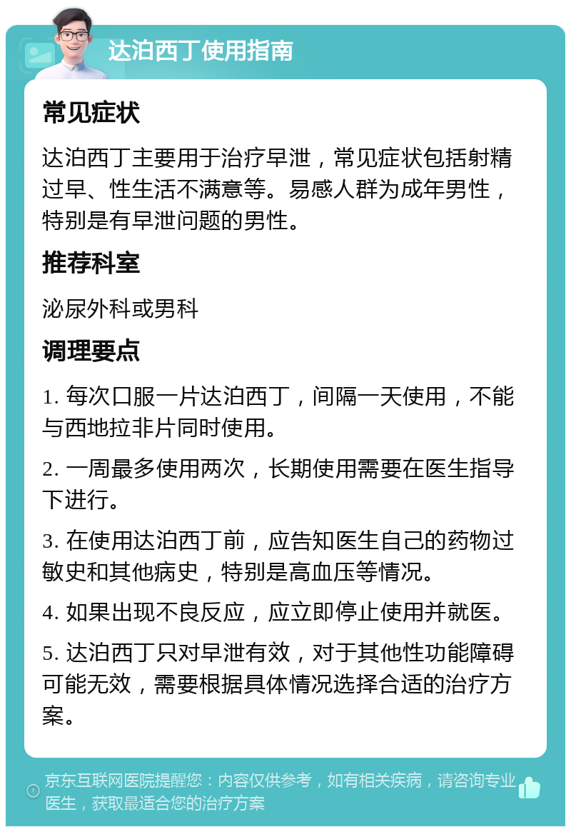 达泊西丁使用指南 常见症状 达泊西丁主要用于治疗早泄，常见症状包括射精过早、性生活不满意等。易感人群为成年男性，特别是有早泄问题的男性。 推荐科室 泌尿外科或男科 调理要点 1. 每次口服一片达泊西丁，间隔一天使用，不能与西地拉非片同时使用。 2. 一周最多使用两次，长期使用需要在医生指导下进行。 3. 在使用达泊西丁前，应告知医生自己的药物过敏史和其他病史，特别是高血压等情况。 4. 如果出现不良反应，应立即停止使用并就医。 5. 达泊西丁只对早泄有效，对于其他性功能障碍可能无效，需要根据具体情况选择合适的治疗方案。