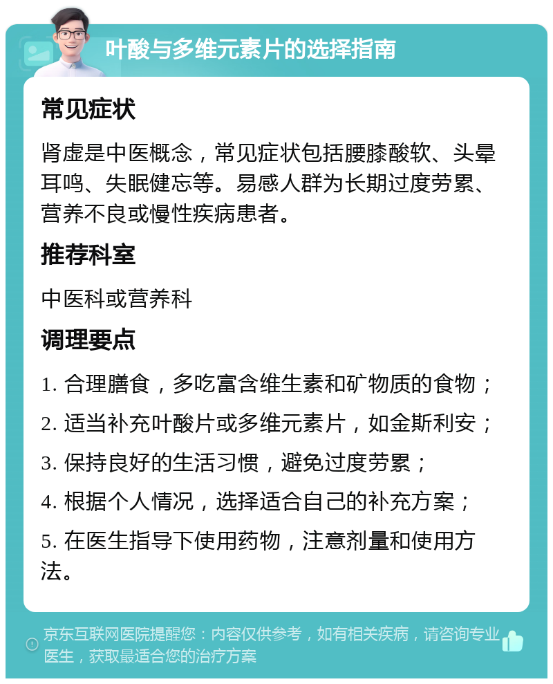 叶酸与多维元素片的选择指南 常见症状 肾虚是中医概念，常见症状包括腰膝酸软、头晕耳鸣、失眠健忘等。易感人群为长期过度劳累、营养不良或慢性疾病患者。 推荐科室 中医科或营养科 调理要点 1. 合理膳食，多吃富含维生素和矿物质的食物； 2. 适当补充叶酸片或多维元素片，如金斯利安； 3. 保持良好的生活习惯，避免过度劳累； 4. 根据个人情况，选择适合自己的补充方案； 5. 在医生指导下使用药物，注意剂量和使用方法。