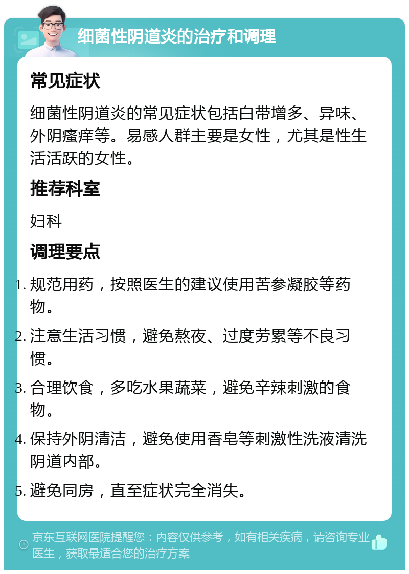 细菌性阴道炎的治疗和调理 常见症状 细菌性阴道炎的常见症状包括白带增多、异味、外阴瘙痒等。易感人群主要是女性，尤其是性生活活跃的女性。 推荐科室 妇科 调理要点 规范用药，按照医生的建议使用苦参凝胶等药物。 注意生活习惯，避免熬夜、过度劳累等不良习惯。 合理饮食，多吃水果蔬菜，避免辛辣刺激的食物。 保持外阴清洁，避免使用香皂等刺激性洗液清洗阴道内部。 避免同房，直至症状完全消失。