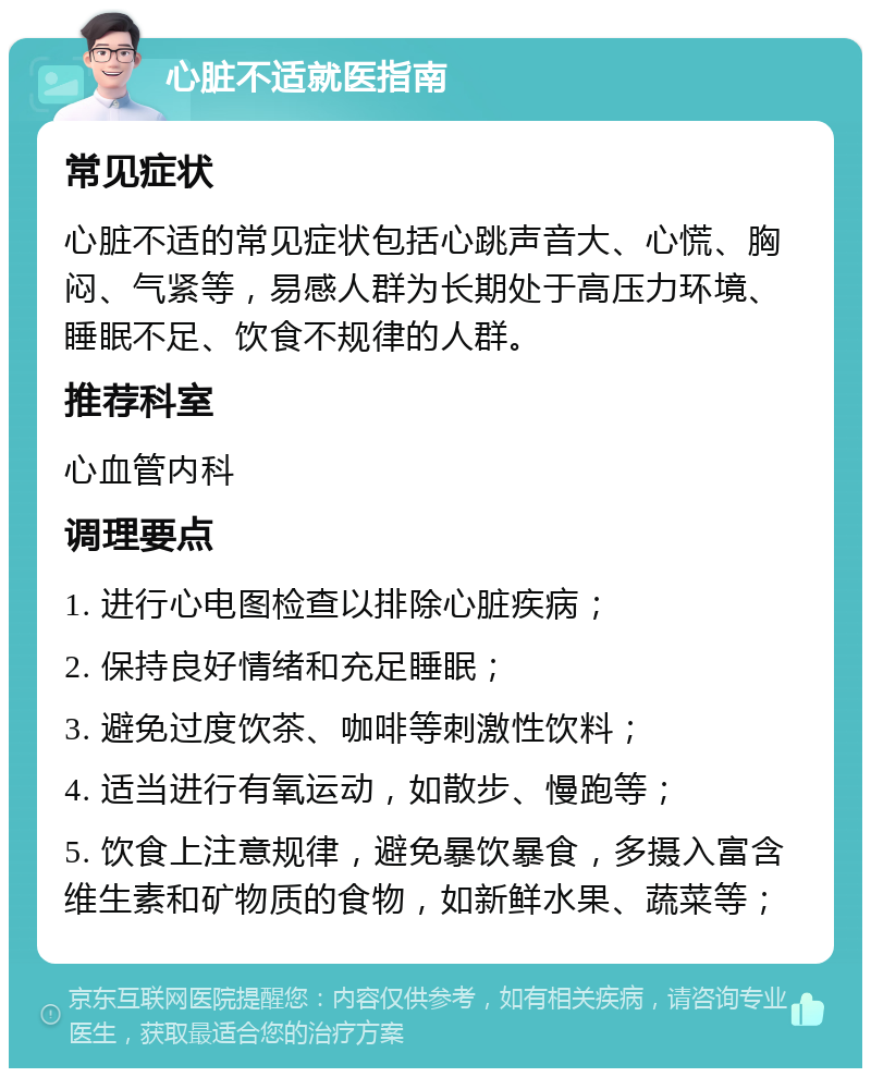 心脏不适就医指南 常见症状 心脏不适的常见症状包括心跳声音大、心慌、胸闷、气紧等，易感人群为长期处于高压力环境、睡眠不足、饮食不规律的人群。 推荐科室 心血管内科 调理要点 1. 进行心电图检查以排除心脏疾病； 2. 保持良好情绪和充足睡眠； 3. 避免过度饮茶、咖啡等刺激性饮料； 4. 适当进行有氧运动，如散步、慢跑等； 5. 饮食上注意规律，避免暴饮暴食，多摄入富含维生素和矿物质的食物，如新鲜水果、蔬菜等；