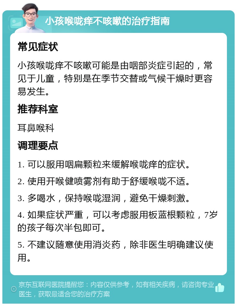 小孩喉咙痒不咳嗽的治疗指南 常见症状 小孩喉咙痒不咳嗽可能是由咽部炎症引起的，常见于儿童，特别是在季节交替或气候干燥时更容易发生。 推荐科室 耳鼻喉科 调理要点 1. 可以服用咽扁颗粒来缓解喉咙痒的症状。 2. 使用开喉健喷雾剂有助于舒缓喉咙不适。 3. 多喝水，保持喉咙湿润，避免干燥刺激。 4. 如果症状严重，可以考虑服用板蓝根颗粒，7岁的孩子每次半包即可。 5. 不建议随意使用消炎药，除非医生明确建议使用。