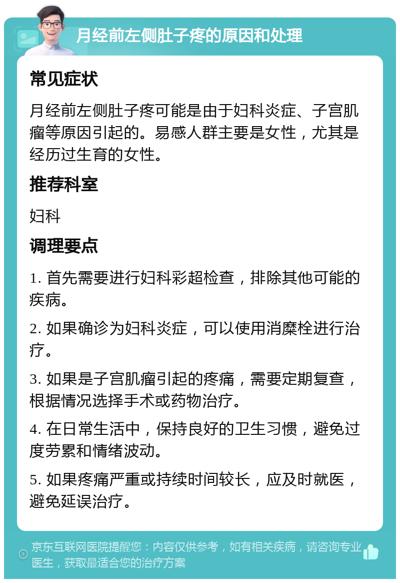 月经前左侧肚子疼的原因和处理 常见症状 月经前左侧肚子疼可能是由于妇科炎症、子宫肌瘤等原因引起的。易感人群主要是女性，尤其是经历过生育的女性。 推荐科室 妇科 调理要点 1. 首先需要进行妇科彩超检查，排除其他可能的疾病。 2. 如果确诊为妇科炎症，可以使用消糜栓进行治疗。 3. 如果是子宫肌瘤引起的疼痛，需要定期复查，根据情况选择手术或药物治疗。 4. 在日常生活中，保持良好的卫生习惯，避免过度劳累和情绪波动。 5. 如果疼痛严重或持续时间较长，应及时就医，避免延误治疗。