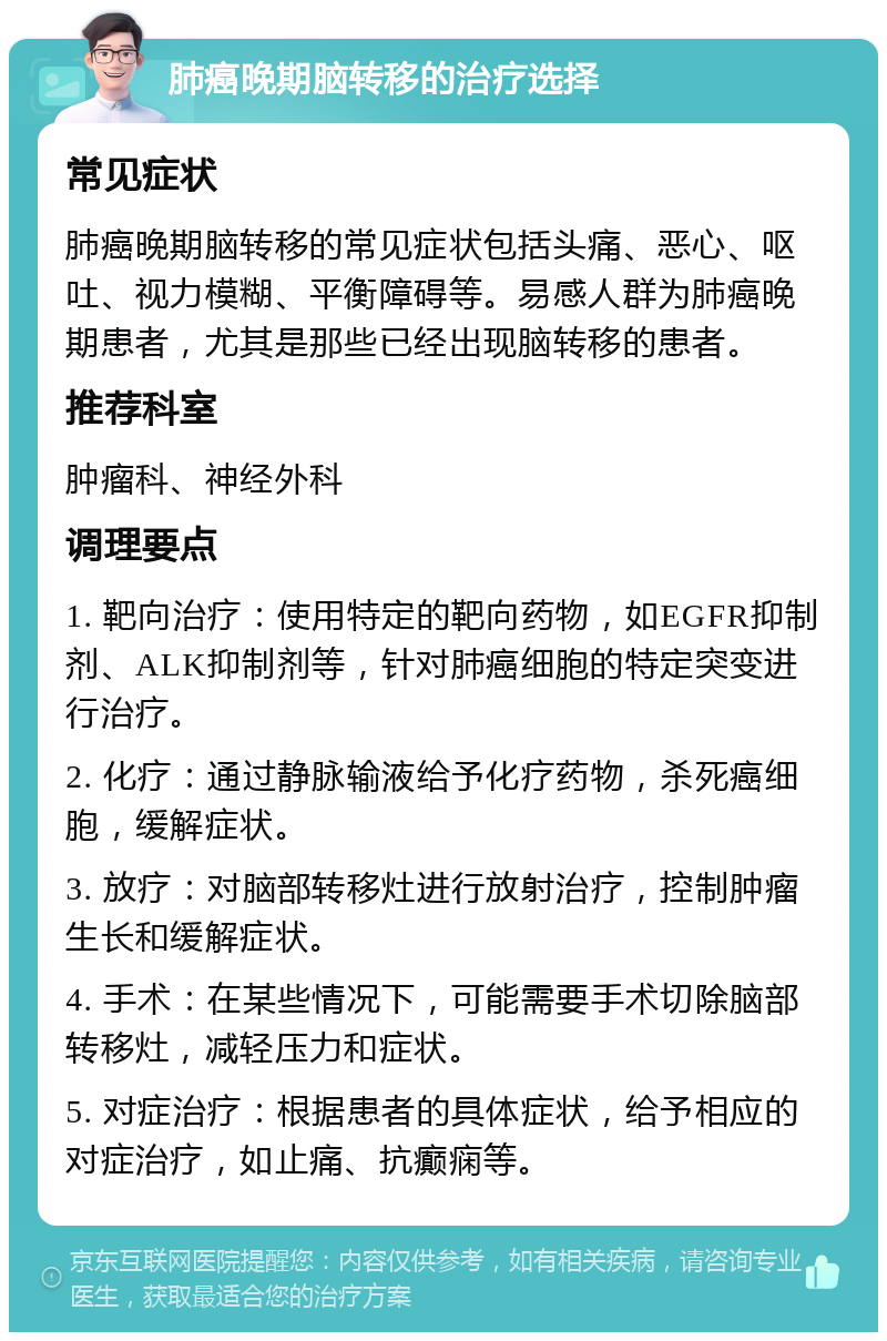 肺癌晚期脑转移的治疗选择 常见症状 肺癌晚期脑转移的常见症状包括头痛、恶心、呕吐、视力模糊、平衡障碍等。易感人群为肺癌晚期患者，尤其是那些已经出现脑转移的患者。 推荐科室 肿瘤科、神经外科 调理要点 1. 靶向治疗：使用特定的靶向药物，如EGFR抑制剂、ALK抑制剂等，针对肺癌细胞的特定突变进行治疗。 2. 化疗：通过静脉输液给予化疗药物，杀死癌细胞，缓解症状。 3. 放疗：对脑部转移灶进行放射治疗，控制肿瘤生长和缓解症状。 4. 手术：在某些情况下，可能需要手术切除脑部转移灶，减轻压力和症状。 5. 对症治疗：根据患者的具体症状，给予相应的对症治疗，如止痛、抗癫痫等。