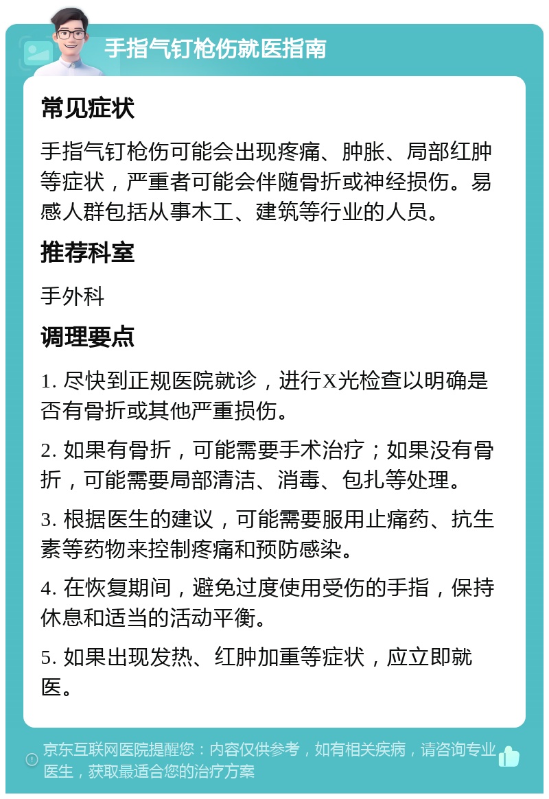 手指气钉枪伤就医指南 常见症状 手指气钉枪伤可能会出现疼痛、肿胀、局部红肿等症状，严重者可能会伴随骨折或神经损伤。易感人群包括从事木工、建筑等行业的人员。 推荐科室 手外科 调理要点 1. 尽快到正规医院就诊，进行X光检查以明确是否有骨折或其他严重损伤。 2. 如果有骨折，可能需要手术治疗；如果没有骨折，可能需要局部清洁、消毒、包扎等处理。 3. 根据医生的建议，可能需要服用止痛药、抗生素等药物来控制疼痛和预防感染。 4. 在恢复期间，避免过度使用受伤的手指，保持休息和适当的活动平衡。 5. 如果出现发热、红肿加重等症状，应立即就医。