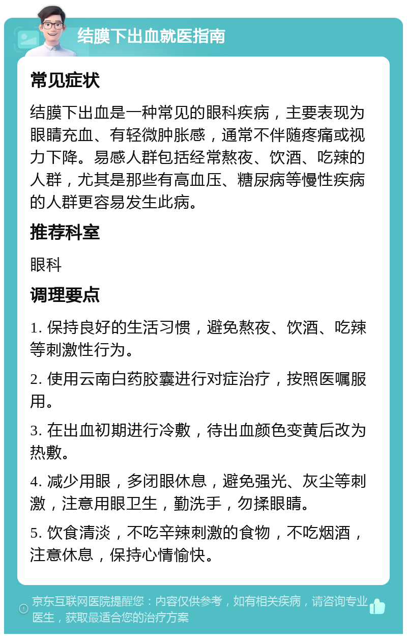 结膜下出血就医指南 常见症状 结膜下出血是一种常见的眼科疾病，主要表现为眼睛充血、有轻微肿胀感，通常不伴随疼痛或视力下降。易感人群包括经常熬夜、饮酒、吃辣的人群，尤其是那些有高血压、糖尿病等慢性疾病的人群更容易发生此病。 推荐科室 眼科 调理要点 1. 保持良好的生活习惯，避免熬夜、饮酒、吃辣等刺激性行为。 2. 使用云南白药胶囊进行对症治疗，按照医嘱服用。 3. 在出血初期进行冷敷，待出血颜色变黄后改为热敷。 4. 减少用眼，多闭眼休息，避免强光、灰尘等刺激，注意用眼卫生，勤洗手，勿揉眼睛。 5. 饮食清淡，不吃辛辣刺激的食物，不吃烟酒，注意休息，保持心情愉快。