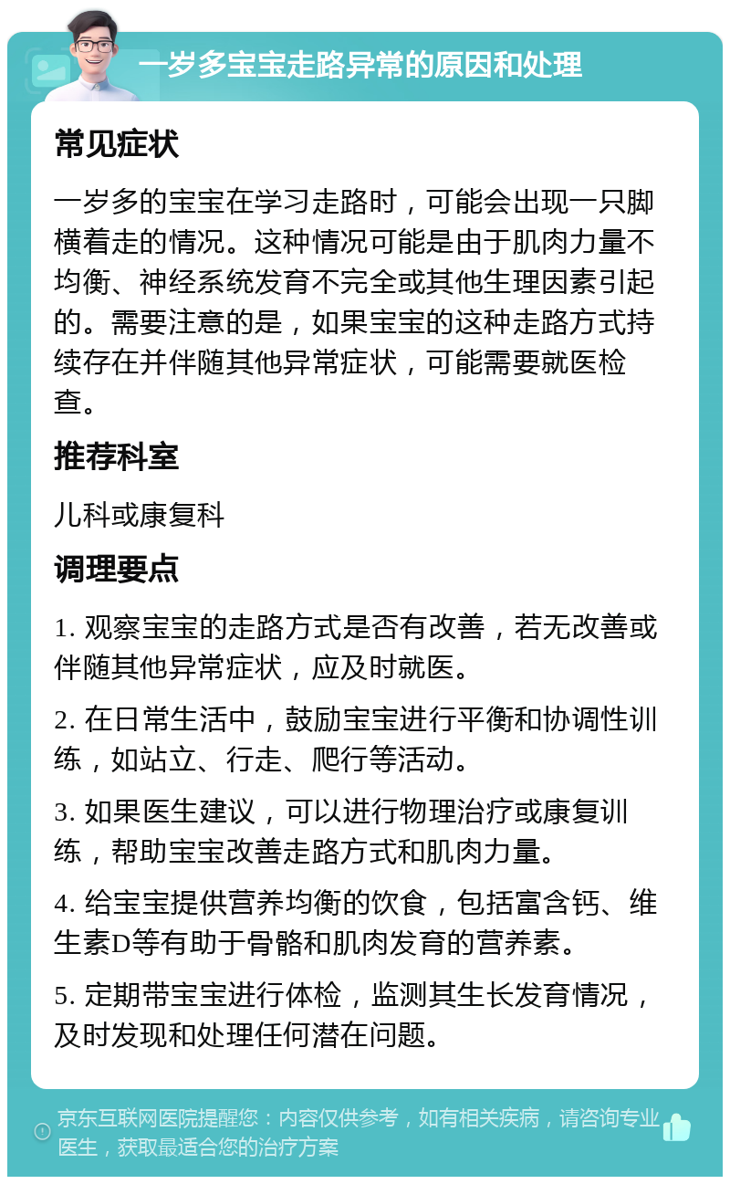 一岁多宝宝走路异常的原因和处理 常见症状 一岁多的宝宝在学习走路时，可能会出现一只脚横着走的情况。这种情况可能是由于肌肉力量不均衡、神经系统发育不完全或其他生理因素引起的。需要注意的是，如果宝宝的这种走路方式持续存在并伴随其他异常症状，可能需要就医检查。 推荐科室 儿科或康复科 调理要点 1. 观察宝宝的走路方式是否有改善，若无改善或伴随其他异常症状，应及时就医。 2. 在日常生活中，鼓励宝宝进行平衡和协调性训练，如站立、行走、爬行等活动。 3. 如果医生建议，可以进行物理治疗或康复训练，帮助宝宝改善走路方式和肌肉力量。 4. 给宝宝提供营养均衡的饮食，包括富含钙、维生素D等有助于骨骼和肌肉发育的营养素。 5. 定期带宝宝进行体检，监测其生长发育情况，及时发现和处理任何潜在问题。