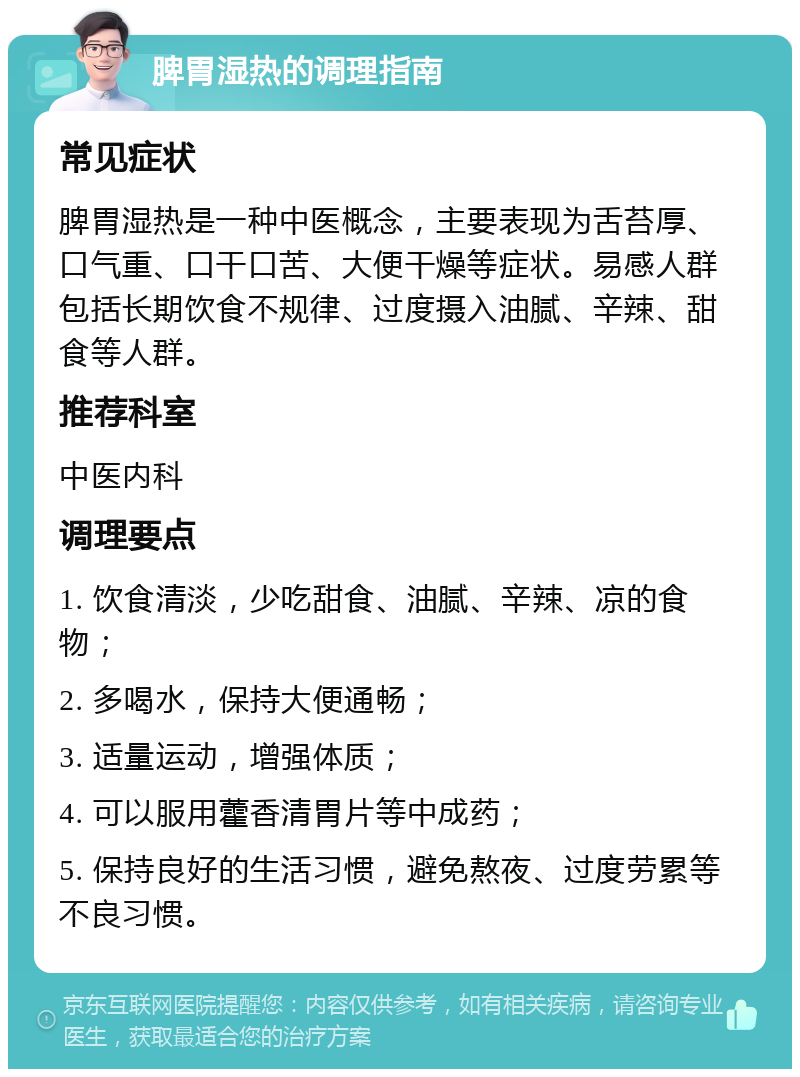 脾胃湿热的调理指南 常见症状 脾胃湿热是一种中医概念，主要表现为舌苔厚、口气重、口干口苦、大便干燥等症状。易感人群包括长期饮食不规律、过度摄入油腻、辛辣、甜食等人群。 推荐科室 中医内科 调理要点 1. 饮食清淡，少吃甜食、油腻、辛辣、凉的食物； 2. 多喝水，保持大便通畅； 3. 适量运动，增强体质； 4. 可以服用藿香清胃片等中成药； 5. 保持良好的生活习惯，避免熬夜、过度劳累等不良习惯。