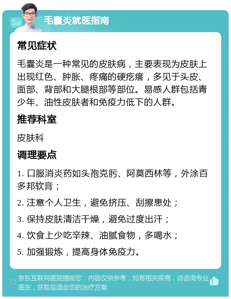 毛囊炎就医指南 常见症状 毛囊炎是一种常见的皮肤病，主要表现为皮肤上出现红色、肿胀、疼痛的硬疙瘩，多见于头皮、面部、背部和大腿根部等部位。易感人群包括青少年、油性皮肤者和免疫力低下的人群。 推荐科室 皮肤科 调理要点 1. 口服消炎药如头孢克肟、阿莫西林等，外涂百多邦软膏； 2. 注意个人卫生，避免挤压、刮擦患处； 3. 保持皮肤清洁干燥，避免过度出汗； 4. 饮食上少吃辛辣、油腻食物，多喝水； 5. 加强锻炼，提高身体免疫力。