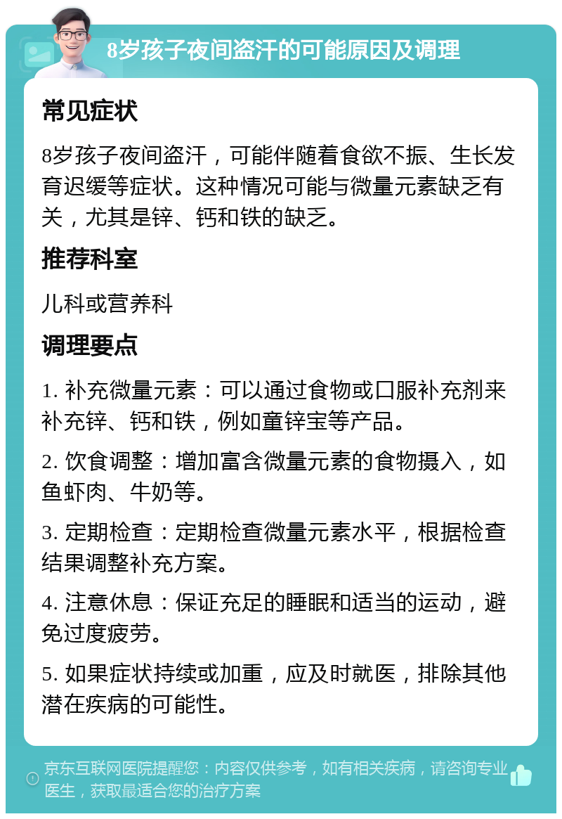 8岁孩子夜间盗汗的可能原因及调理 常见症状 8岁孩子夜间盗汗，可能伴随着食欲不振、生长发育迟缓等症状。这种情况可能与微量元素缺乏有关，尤其是锌、钙和铁的缺乏。 推荐科室 儿科或营养科 调理要点 1. 补充微量元素：可以通过食物或口服补充剂来补充锌、钙和铁，例如童锌宝等产品。 2. 饮食调整：增加富含微量元素的食物摄入，如鱼虾肉、牛奶等。 3. 定期检查：定期检查微量元素水平，根据检查结果调整补充方案。 4. 注意休息：保证充足的睡眠和适当的运动，避免过度疲劳。 5. 如果症状持续或加重，应及时就医，排除其他潜在疾病的可能性。