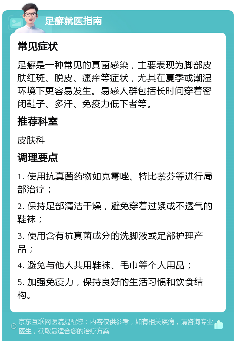 足癣就医指南 常见症状 足癣是一种常见的真菌感染，主要表现为脚部皮肤红斑、脱皮、瘙痒等症状，尤其在夏季或潮湿环境下更容易发生。易感人群包括长时间穿着密闭鞋子、多汗、免疫力低下者等。 推荐科室 皮肤科 调理要点 1. 使用抗真菌药物如克霉唑、特比萘芬等进行局部治疗； 2. 保持足部清洁干燥，避免穿着过紧或不透气的鞋袜； 3. 使用含有抗真菌成分的洗脚液或足部护理产品； 4. 避免与他人共用鞋袜、毛巾等个人用品； 5. 加强免疫力，保持良好的生活习惯和饮食结构。