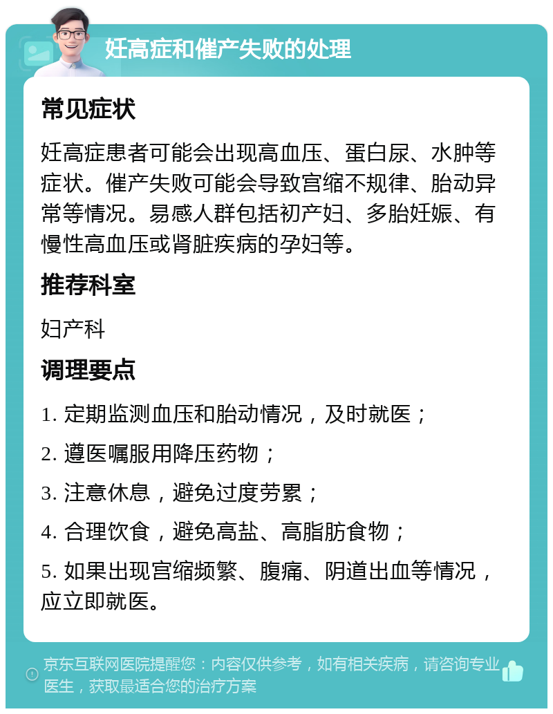 妊高症和催产失败的处理 常见症状 妊高症患者可能会出现高血压、蛋白尿、水肿等症状。催产失败可能会导致宫缩不规律、胎动异常等情况。易感人群包括初产妇、多胎妊娠、有慢性高血压或肾脏疾病的孕妇等。 推荐科室 妇产科 调理要点 1. 定期监测血压和胎动情况，及时就医； 2. 遵医嘱服用降压药物； 3. 注意休息，避免过度劳累； 4. 合理饮食，避免高盐、高脂肪食物； 5. 如果出现宫缩频繁、腹痛、阴道出血等情况，应立即就医。