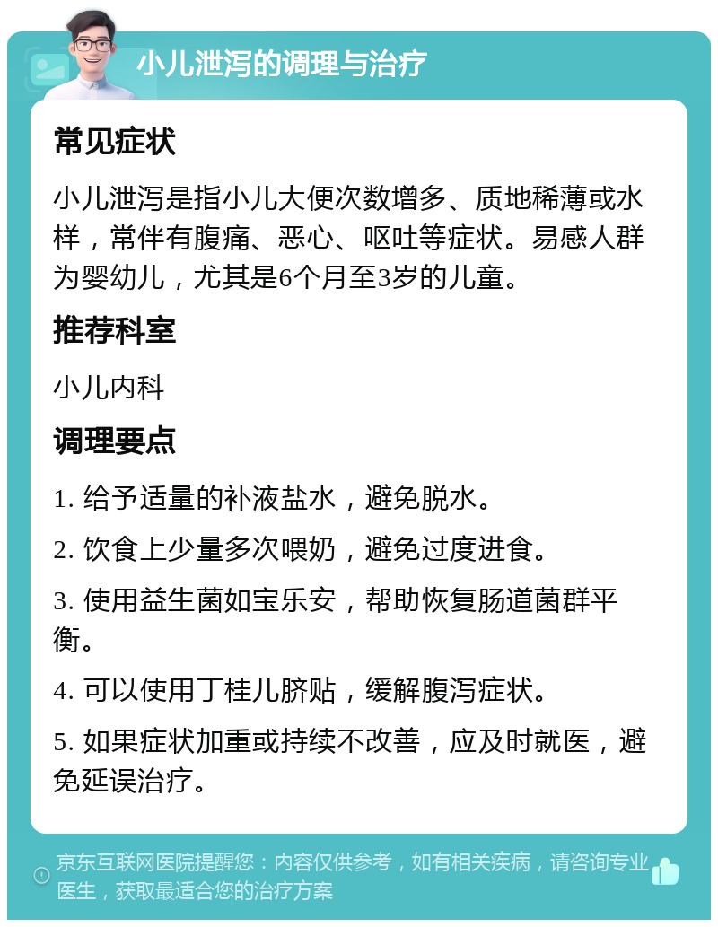 小儿泄泻的调理与治疗 常见症状 小儿泄泻是指小儿大便次数增多、质地稀薄或水样，常伴有腹痛、恶心、呕吐等症状。易感人群为婴幼儿，尤其是6个月至3岁的儿童。 推荐科室 小儿内科 调理要点 1. 给予适量的补液盐水，避免脱水。 2. 饮食上少量多次喂奶，避免过度进食。 3. 使用益生菌如宝乐安，帮助恢复肠道菌群平衡。 4. 可以使用丁桂儿脐贴，缓解腹泻症状。 5. 如果症状加重或持续不改善，应及时就医，避免延误治疗。