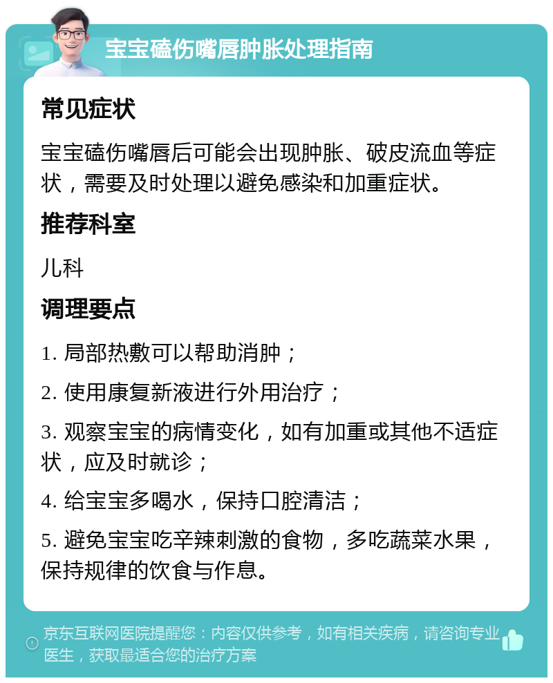 宝宝磕伤嘴唇肿胀处理指南 常见症状 宝宝磕伤嘴唇后可能会出现肿胀、破皮流血等症状，需要及时处理以避免感染和加重症状。 推荐科室 儿科 调理要点 1. 局部热敷可以帮助消肿； 2. 使用康复新液进行外用治疗； 3. 观察宝宝的病情变化，如有加重或其他不适症状，应及时就诊； 4. 给宝宝多喝水，保持口腔清洁； 5. 避免宝宝吃辛辣刺激的食物，多吃蔬菜水果，保持规律的饮食与作息。