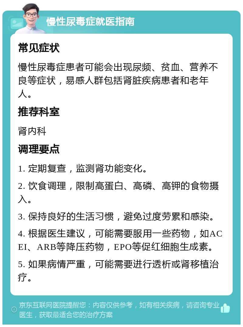 慢性尿毒症就医指南 常见症状 慢性尿毒症患者可能会出现尿频、贫血、营养不良等症状，易感人群包括肾脏疾病患者和老年人。 推荐科室 肾内科 调理要点 1. 定期复查，监测肾功能变化。 2. 饮食调理，限制高蛋白、高磷、高钾的食物摄入。 3. 保持良好的生活习惯，避免过度劳累和感染。 4. 根据医生建议，可能需要服用一些药物，如ACEI、ARB等降压药物，EPO等促红细胞生成素。 5. 如果病情严重，可能需要进行透析或肾移植治疗。