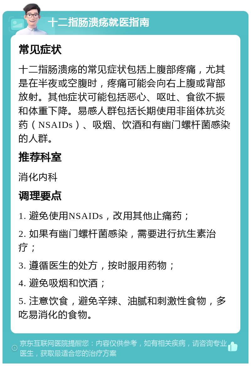 十二指肠溃疡就医指南 常见症状 十二指肠溃疡的常见症状包括上腹部疼痛，尤其是在半夜或空腹时，疼痛可能会向右上腹或背部放射。其他症状可能包括恶心、呕吐、食欲不振和体重下降。易感人群包括长期使用非甾体抗炎药（NSAIDs）、吸烟、饮酒和有幽门螺杆菌感染的人群。 推荐科室 消化内科 调理要点 1. 避免使用NSAIDs，改用其他止痛药； 2. 如果有幽门螺杆菌感染，需要进行抗生素治疗； 3. 遵循医生的处方，按时服用药物； 4. 避免吸烟和饮酒； 5. 注意饮食，避免辛辣、油腻和刺激性食物，多吃易消化的食物。