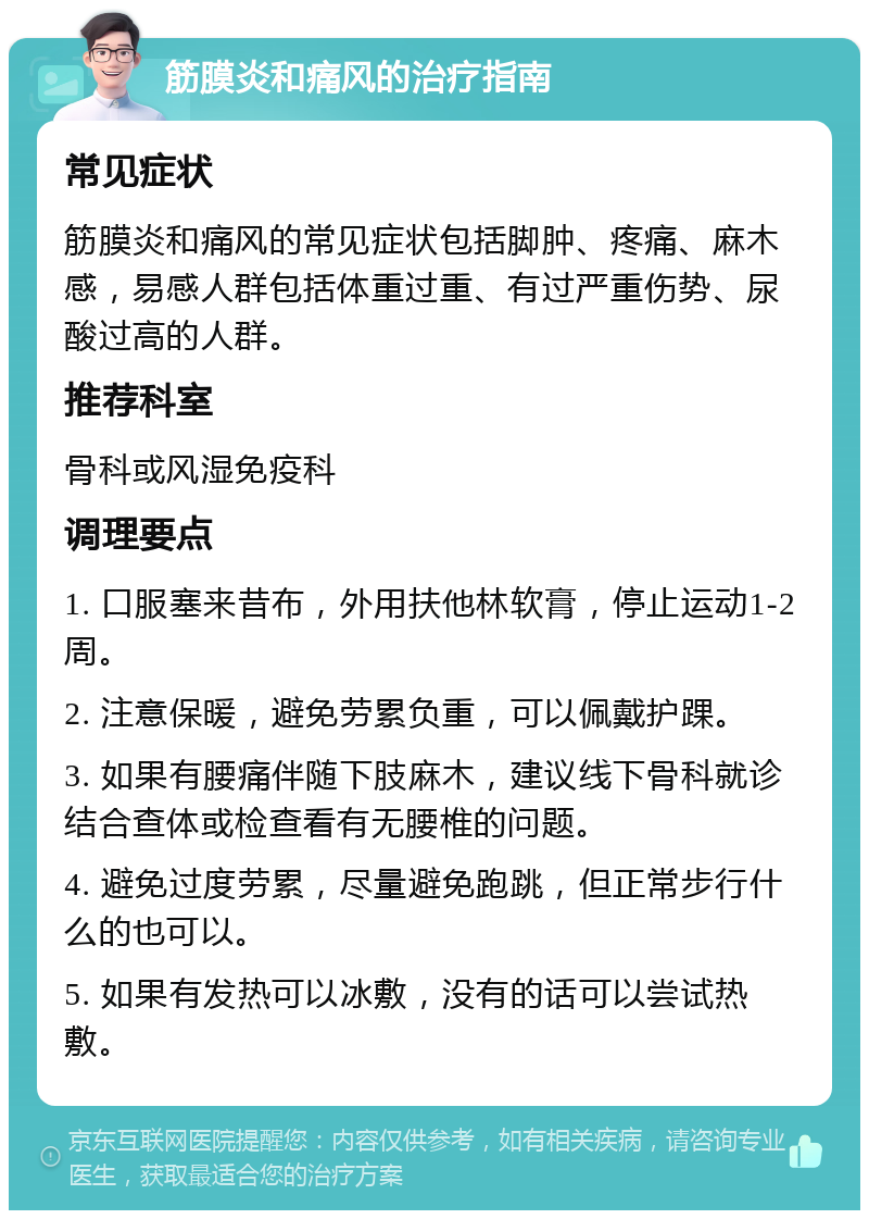 筋膜炎和痛风的治疗指南 常见症状 筋膜炎和痛风的常见症状包括脚肿、疼痛、麻木感，易感人群包括体重过重、有过严重伤势、尿酸过高的人群。 推荐科室 骨科或风湿免疫科 调理要点 1. 口服塞来昔布，外用扶他林软膏，停止运动1-2周。 2. 注意保暖，避免劳累负重，可以佩戴护踝。 3. 如果有腰痛伴随下肢麻木，建议线下骨科就诊结合查体或检查看有无腰椎的问题。 4. 避免过度劳累，尽量避免跑跳，但正常步行什么的也可以。 5. 如果有发热可以冰敷，没有的话可以尝试热敷。