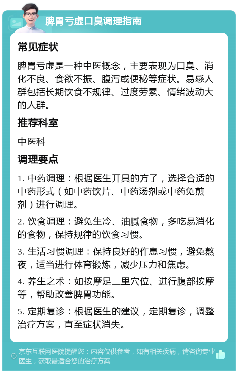 脾胃亏虚口臭调理指南 常见症状 脾胃亏虚是一种中医概念，主要表现为口臭、消化不良、食欲不振、腹泻或便秘等症状。易感人群包括长期饮食不规律、过度劳累、情绪波动大的人群。 推荐科室 中医科 调理要点 1. 中药调理：根据医生开具的方子，选择合适的中药形式（如中药饮片、中药汤剂或中药免煎剂）进行调理。 2. 饮食调理：避免生冷、油腻食物，多吃易消化的食物，保持规律的饮食习惯。 3. 生活习惯调理：保持良好的作息习惯，避免熬夜，适当进行体育锻炼，减少压力和焦虑。 4. 养生之术：如按摩足三里穴位、进行腹部按摩等，帮助改善脾胃功能。 5. 定期复诊：根据医生的建议，定期复诊，调整治疗方案，直至症状消失。