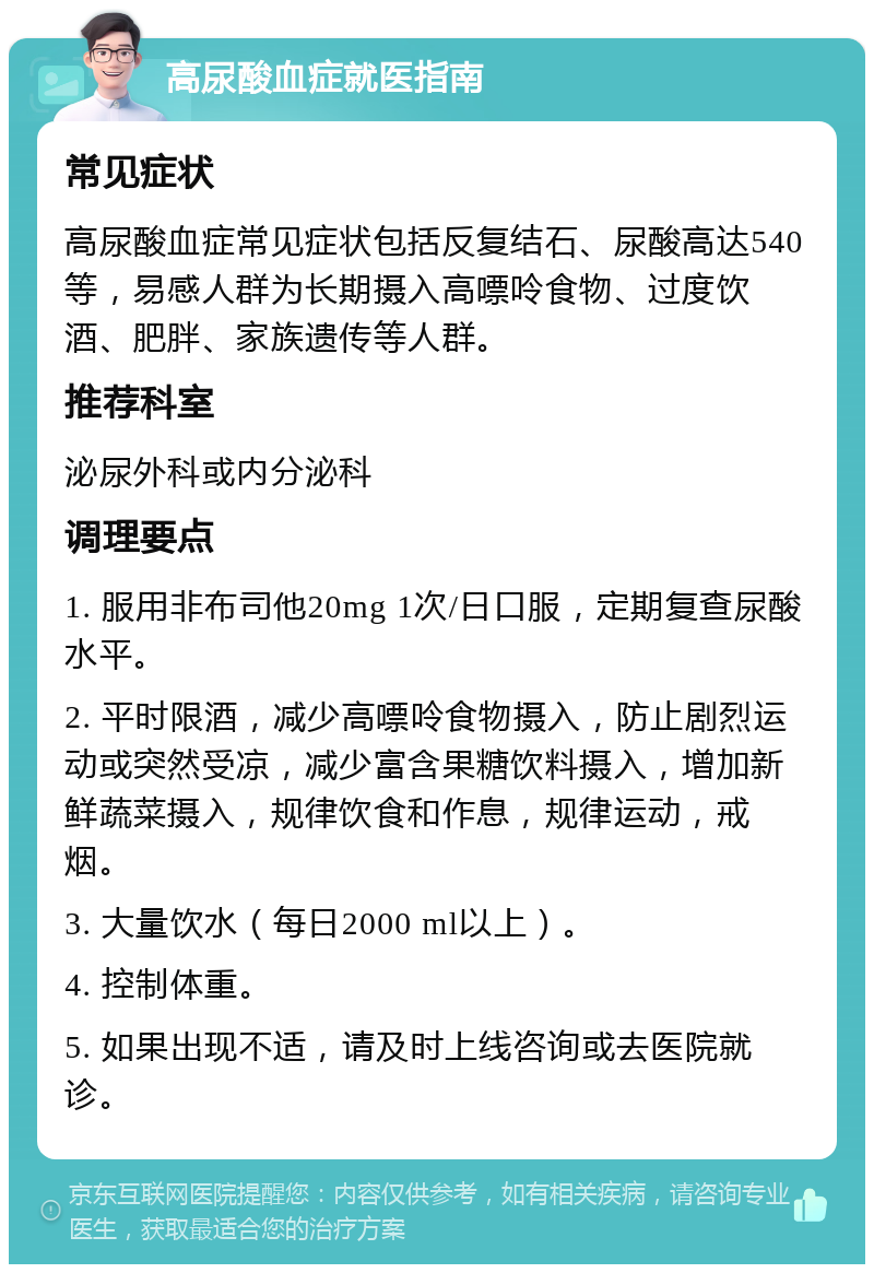 高尿酸血症就医指南 常见症状 高尿酸血症常见症状包括反复结石、尿酸高达540等，易感人群为长期摄入高嘌呤食物、过度饮酒、肥胖、家族遗传等人群。 推荐科室 泌尿外科或内分泌科 调理要点 1. 服用非布司他20mg 1次/日口服，定期复查尿酸水平。 2. 平时限酒，减少高嘌呤食物摄入，防止剧烈运动或突然受凉，减少富含果糖饮料摄入，增加新鲜蔬菜摄入，规律饮食和作息，规律运动，戒烟。 3. 大量饮水（每日2000 ml以上）。 4. 控制体重。 5. 如果出现不适，请及时上线咨询或去医院就诊。