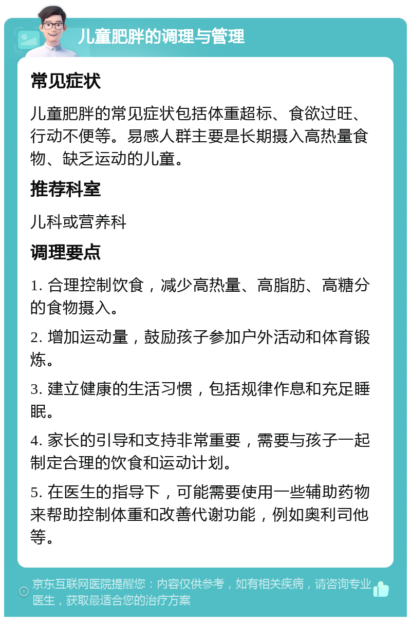 儿童肥胖的调理与管理 常见症状 儿童肥胖的常见症状包括体重超标、食欲过旺、行动不便等。易感人群主要是长期摄入高热量食物、缺乏运动的儿童。 推荐科室 儿科或营养科 调理要点 1. 合理控制饮食，减少高热量、高脂肪、高糖分的食物摄入。 2. 增加运动量，鼓励孩子参加户外活动和体育锻炼。 3. 建立健康的生活习惯，包括规律作息和充足睡眠。 4. 家长的引导和支持非常重要，需要与孩子一起制定合理的饮食和运动计划。 5. 在医生的指导下，可能需要使用一些辅助药物来帮助控制体重和改善代谢功能，例如奥利司他等。