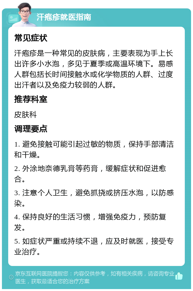 汗疱疹就医指南 常见症状 汗疱疹是一种常见的皮肤病，主要表现为手上长出许多小水泡，多见于夏季或高温环境下。易感人群包括长时间接触水或化学物质的人群、过度出汗者以及免疫力较弱的人群。 推荐科室 皮肤科 调理要点 1. 避免接触可能引起过敏的物质，保持手部清洁和干燥。 2. 外涂地奈德乳膏等药膏，缓解症状和促进愈合。 3. 注意个人卫生，避免抓挠或挤压水泡，以防感染。 4. 保持良好的生活习惯，增强免疫力，预防复发。 5. 如症状严重或持续不退，应及时就医，接受专业治疗。