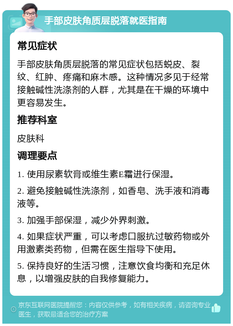 手部皮肤角质层脱落就医指南 常见症状 手部皮肤角质层脱落的常见症状包括蜕皮、裂纹、红肿、疼痛和麻木感。这种情况多见于经常接触碱性洗涤剂的人群，尤其是在干燥的环境中更容易发生。 推荐科室 皮肤科 调理要点 1. 使用尿素软膏或维生素E霜进行保湿。 2. 避免接触碱性洗涤剂，如香皂、洗手液和消毒液等。 3. 加强手部保湿，减少外界刺激。 4. 如果症状严重，可以考虑口服抗过敏药物或外用激素类药物，但需在医生指导下使用。 5. 保持良好的生活习惯，注意饮食均衡和充足休息，以增强皮肤的自我修复能力。