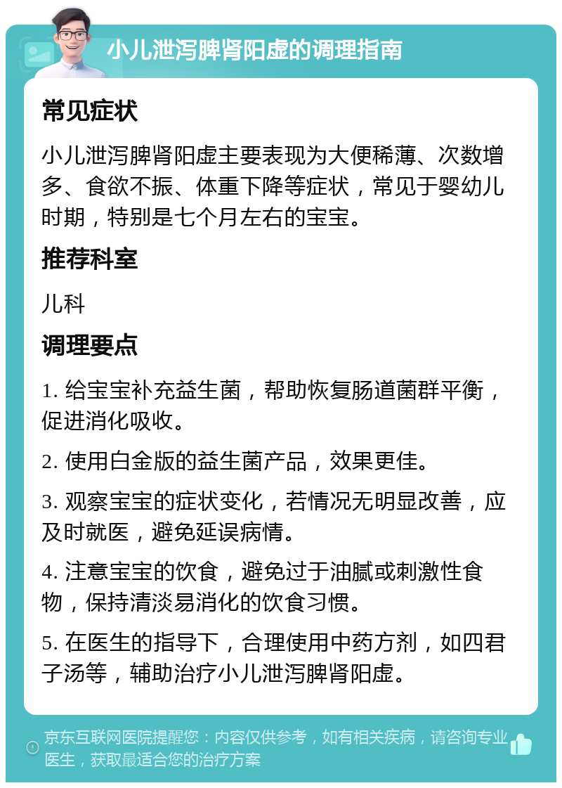 小儿泄泻脾肾阳虚的调理指南 常见症状 小儿泄泻脾肾阳虚主要表现为大便稀薄、次数增多、食欲不振、体重下降等症状，常见于婴幼儿时期，特别是七个月左右的宝宝。 推荐科室 儿科 调理要点 1. 给宝宝补充益生菌，帮助恢复肠道菌群平衡，促进消化吸收。 2. 使用白金版的益生菌产品，效果更佳。 3. 观察宝宝的症状变化，若情况无明显改善，应及时就医，避免延误病情。 4. 注意宝宝的饮食，避免过于油腻或刺激性食物，保持清淡易消化的饮食习惯。 5. 在医生的指导下，合理使用中药方剂，如四君子汤等，辅助治疗小儿泄泻脾肾阳虚。