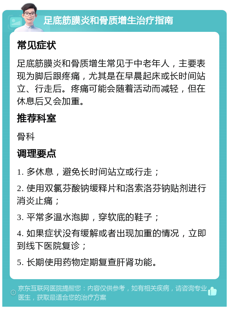 足底筋膜炎和骨质增生治疗指南 常见症状 足底筋膜炎和骨质增生常见于中老年人，主要表现为脚后跟疼痛，尤其是在早晨起床或长时间站立、行走后。疼痛可能会随着活动而减轻，但在休息后又会加重。 推荐科室 骨科 调理要点 1. 多休息，避免长时间站立或行走； 2. 使用双氯芬酸钠缓释片和洛索洛芬钠贴剂进行消炎止痛； 3. 平常多温水泡脚，穿软底的鞋子； 4. 如果症状没有缓解或者出现加重的情况，立即到线下医院复诊； 5. 长期使用药物定期复查肝肾功能。