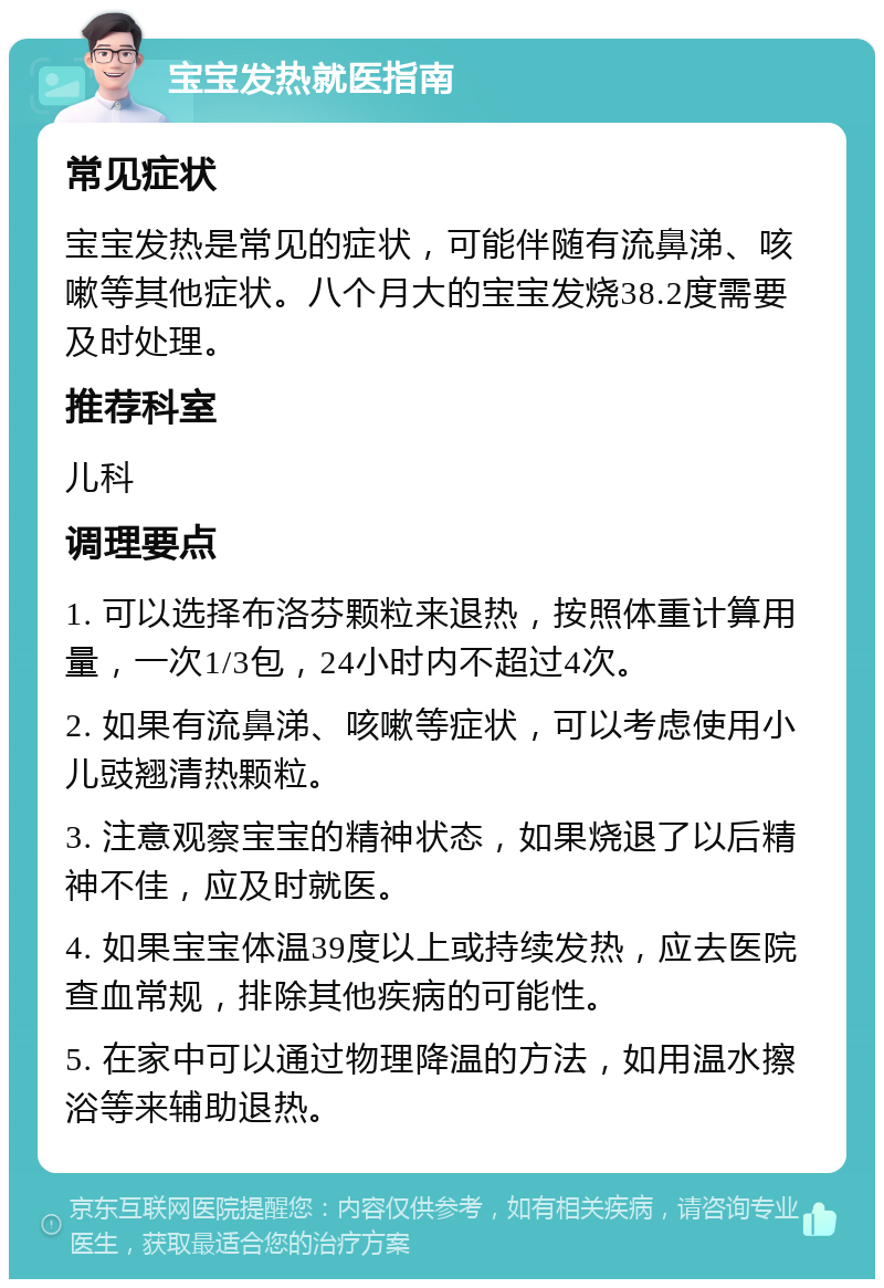 宝宝发热就医指南 常见症状 宝宝发热是常见的症状，可能伴随有流鼻涕、咳嗽等其他症状。八个月大的宝宝发烧38.2度需要及时处理。 推荐科室 儿科 调理要点 1. 可以选择布洛芬颗粒来退热，按照体重计算用量，一次1/3包，24小时内不超过4次。 2. 如果有流鼻涕、咳嗽等症状，可以考虑使用小儿豉翘清热颗粒。 3. 注意观察宝宝的精神状态，如果烧退了以后精神不佳，应及时就医。 4. 如果宝宝体温39度以上或持续发热，应去医院查血常规，排除其他疾病的可能性。 5. 在家中可以通过物理降温的方法，如用温水擦浴等来辅助退热。