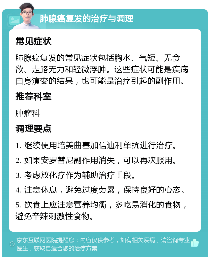 肺腺癌复发的治疗与调理 常见症状 肺腺癌复发的常见症状包括胸水、气短、无食欲、走路无力和轻微浮肿。这些症状可能是疾病自身演变的结果，也可能是治疗引起的副作用。 推荐科室 肿瘤科 调理要点 1. 继续使用培美曲塞加信迪利单抗进行治疗。 2. 如果安罗替尼副作用消失，可以再次服用。 3. 考虑放化疗作为辅助治疗手段。 4. 注意休息，避免过度劳累，保持良好的心态。 5. 饮食上应注意营养均衡，多吃易消化的食物，避免辛辣刺激性食物。