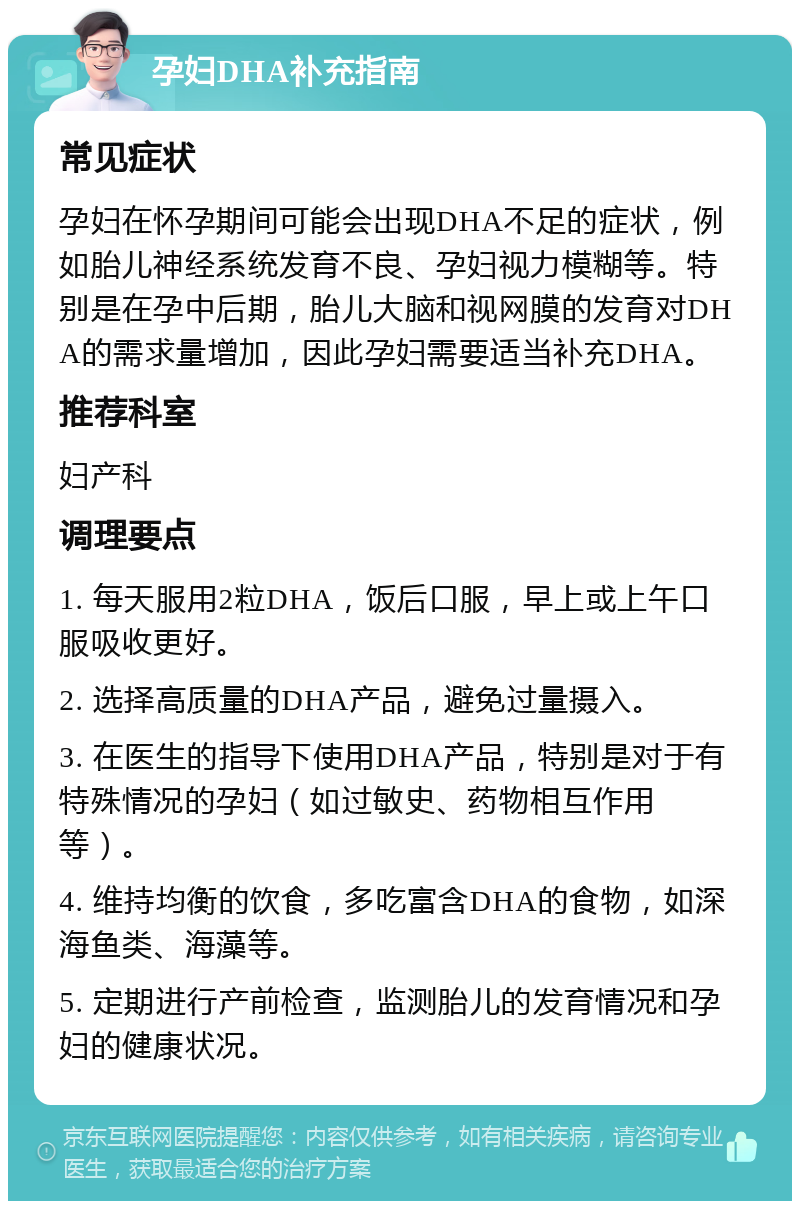 孕妇DHA补充指南 常见症状 孕妇在怀孕期间可能会出现DHA不足的症状，例如胎儿神经系统发育不良、孕妇视力模糊等。特别是在孕中后期，胎儿大脑和视网膜的发育对DHA的需求量增加，因此孕妇需要适当补充DHA。 推荐科室 妇产科 调理要点 1. 每天服用2粒DHA，饭后口服，早上或上午口服吸收更好。 2. 选择高质量的DHA产品，避免过量摄入。 3. 在医生的指导下使用DHA产品，特别是对于有特殊情况的孕妇（如过敏史、药物相互作用等）。 4. 维持均衡的饮食，多吃富含DHA的食物，如深海鱼类、海藻等。 5. 定期进行产前检查，监测胎儿的发育情况和孕妇的健康状况。