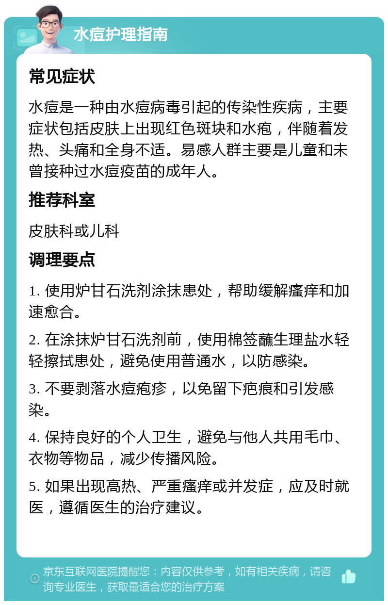 水痘护理指南 常见症状 水痘是一种由水痘病毒引起的传染性疾病，主要症状包括皮肤上出现红色斑块和水疱，伴随着发热、头痛和全身不适。易感人群主要是儿童和未曾接种过水痘疫苗的成年人。 推荐科室 皮肤科或儿科 调理要点 1. 使用炉甘石洗剂涂抹患处，帮助缓解瘙痒和加速愈合。 2. 在涂抹炉甘石洗剂前，使用棉签蘸生理盐水轻轻擦拭患处，避免使用普通水，以防感染。 3. 不要剥落水痘疱疹，以免留下疤痕和引发感染。 4. 保持良好的个人卫生，避免与他人共用毛巾、衣物等物品，减少传播风险。 5. 如果出现高热、严重瘙痒或并发症，应及时就医，遵循医生的治疗建议。