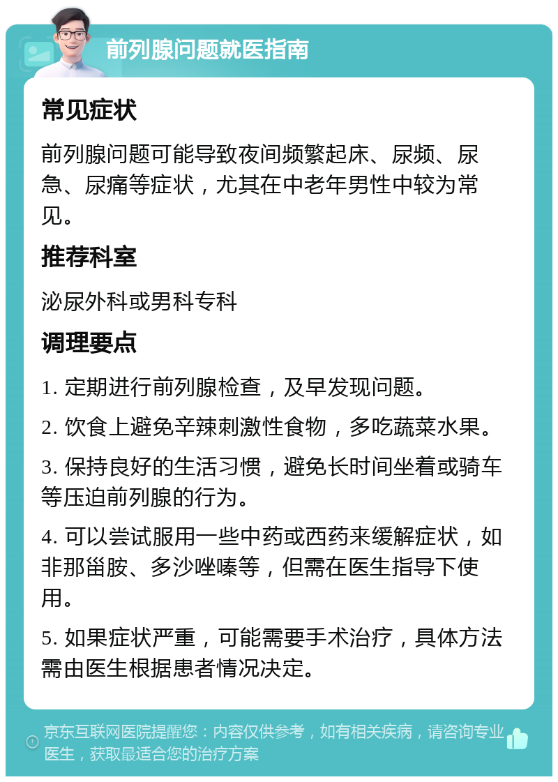 前列腺问题就医指南 常见症状 前列腺问题可能导致夜间频繁起床、尿频、尿急、尿痛等症状，尤其在中老年男性中较为常见。 推荐科室 泌尿外科或男科专科 调理要点 1. 定期进行前列腺检查，及早发现问题。 2. 饮食上避免辛辣刺激性食物，多吃蔬菜水果。 3. 保持良好的生活习惯，避免长时间坐着或骑车等压迫前列腺的行为。 4. 可以尝试服用一些中药或西药来缓解症状，如非那甾胺、多沙唑嗪等，但需在医生指导下使用。 5. 如果症状严重，可能需要手术治疗，具体方法需由医生根据患者情况决定。