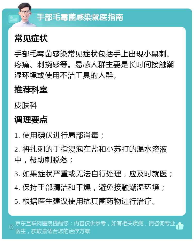 手部毛霉菌感染就医指南 常见症状 手部毛霉菌感染常见症状包括手上出现小黑刺、疼痛、刺挠感等。易感人群主要是长时间接触潮湿环境或使用不洁工具的人群。 推荐科室 皮肤科 调理要点 1. 使用碘伏进行局部消毒； 2. 将扎刺的手指浸泡在盐和小苏打的温水溶液中，帮助刺脱落； 3. 如果症状严重或无法自行处理，应及时就医； 4. 保持手部清洁和干燥，避免接触潮湿环境； 5. 根据医生建议使用抗真菌药物进行治疗。