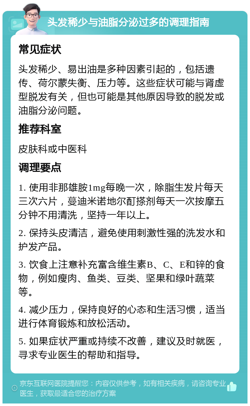 头发稀少与油脂分泌过多的调理指南 常见症状 头发稀少、易出油是多种因素引起的，包括遗传、荷尔蒙失衡、压力等。这些症状可能与肾虚型脱发有关，但也可能是其他原因导致的脱发或油脂分泌问题。 推荐科室 皮肤科或中医科 调理要点 1. 使用非那雄胺1mg每晚一次，除脂生发片每天三次六片，蔓迪米诺地尔酊搽剂每天一次按摩五分钟不用清洗，坚持一年以上。 2. 保持头皮清洁，避免使用刺激性强的洗发水和护发产品。 3. 饮食上注意补充富含维生素B、C、E和锌的食物，例如瘦肉、鱼类、豆类、坚果和绿叶蔬菜等。 4. 减少压力，保持良好的心态和生活习惯，适当进行体育锻炼和放松活动。 5. 如果症状严重或持续不改善，建议及时就医，寻求专业医生的帮助和指导。