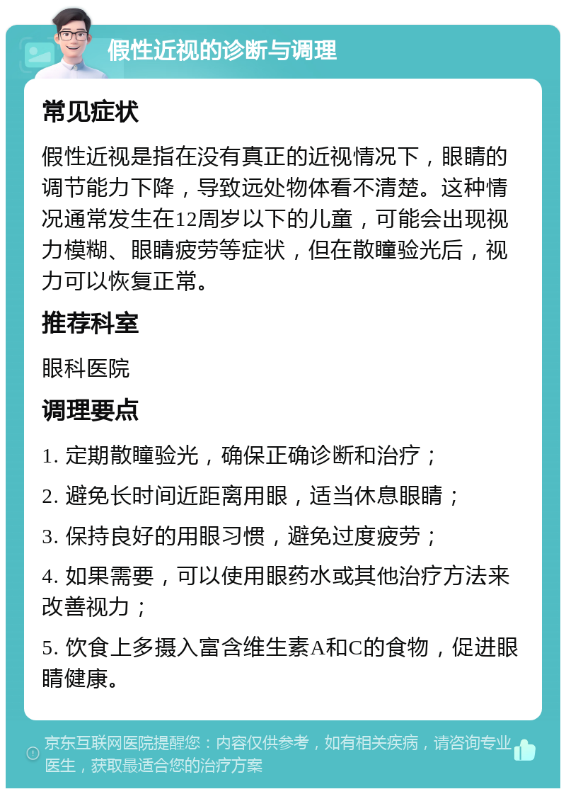 假性近视的诊断与调理 常见症状 假性近视是指在没有真正的近视情况下，眼睛的调节能力下降，导致远处物体看不清楚。这种情况通常发生在12周岁以下的儿童，可能会出现视力模糊、眼睛疲劳等症状，但在散瞳验光后，视力可以恢复正常。 推荐科室 眼科医院 调理要点 1. 定期散瞳验光，确保正确诊断和治疗； 2. 避免长时间近距离用眼，适当休息眼睛； 3. 保持良好的用眼习惯，避免过度疲劳； 4. 如果需要，可以使用眼药水或其他治疗方法来改善视力； 5. 饮食上多摄入富含维生素A和C的食物，促进眼睛健康。