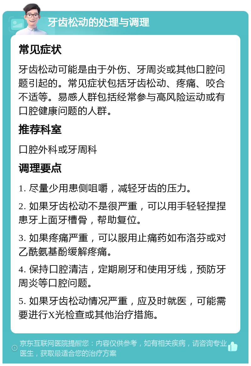 牙齿松动的处理与调理 常见症状 牙齿松动可能是由于外伤、牙周炎或其他口腔问题引起的。常见症状包括牙齿松动、疼痛、咬合不适等。易感人群包括经常参与高风险运动或有口腔健康问题的人群。 推荐科室 口腔外科或牙周科 调理要点 1. 尽量少用患侧咀嚼，减轻牙齿的压力。 2. 如果牙齿松动不是很严重，可以用手轻轻捏捏患牙上面牙槽骨，帮助复位。 3. 如果疼痛严重，可以服用止痛药如布洛芬或对乙酰氨基酚缓解疼痛。 4. 保持口腔清洁，定期刷牙和使用牙线，预防牙周炎等口腔问题。 5. 如果牙齿松动情况严重，应及时就医，可能需要进行X光检查或其他治疗措施。