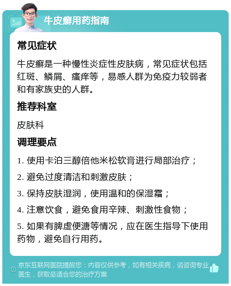 牛皮癣用药指南 常见症状 牛皮癣是一种慢性炎症性皮肤病，常见症状包括红斑、鳞屑、瘙痒等，易感人群为免疫力较弱者和有家族史的人群。 推荐科室 皮肤科 调理要点 1. 使用卡泊三醇倍他米松软膏进行局部治疗； 2. 避免过度清洁和刺激皮肤； 3. 保持皮肤湿润，使用温和的保湿霜； 4. 注意饮食，避免食用辛辣、刺激性食物； 5. 如果有脾虚便溏等情况，应在医生指导下使用药物，避免自行用药。