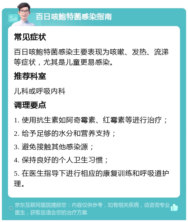 百日咳鲍特菌感染指南 常见症状 百日咳鲍特菌感染主要表现为咳嗽、发热、流涕等症状，尤其是儿童更易感染。 推荐科室 儿科或呼吸内科 调理要点 1. 使用抗生素如阿奇霉素、红霉素等进行治疗； 2. 给予足够的水分和营养支持； 3. 避免接触其他感染源； 4. 保持良好的个人卫生习惯； 5. 在医生指导下进行相应的康复训练和呼吸道护理。