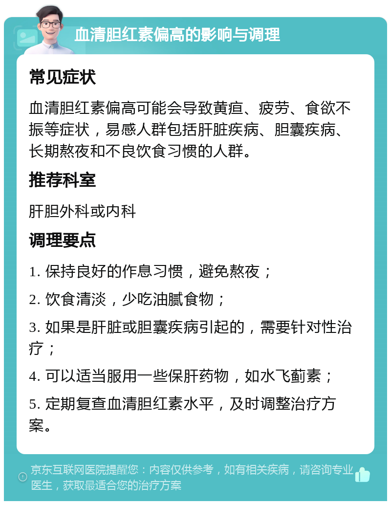 血清胆红素偏高的影响与调理 常见症状 血清胆红素偏高可能会导致黄疸、疲劳、食欲不振等症状，易感人群包括肝脏疾病、胆囊疾病、长期熬夜和不良饮食习惯的人群。 推荐科室 肝胆外科或内科 调理要点 1. 保持良好的作息习惯，避免熬夜； 2. 饮食清淡，少吃油腻食物； 3. 如果是肝脏或胆囊疾病引起的，需要针对性治疗； 4. 可以适当服用一些保肝药物，如水飞蓟素； 5. 定期复查血清胆红素水平，及时调整治疗方案。