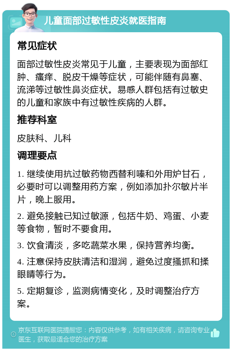 儿童面部过敏性皮炎就医指南 常见症状 面部过敏性皮炎常见于儿童，主要表现为面部红肿、瘙痒、脱皮干燥等症状，可能伴随有鼻塞、流涕等过敏性鼻炎症状。易感人群包括有过敏史的儿童和家族中有过敏性疾病的人群。 推荐科室 皮肤科、儿科 调理要点 1. 继续使用抗过敏药物西替利嗪和外用炉甘石，必要时可以调整用药方案，例如添加扑尔敏片半片，晚上服用。 2. 避免接触已知过敏源，包括牛奶、鸡蛋、小麦等食物，暂时不要食用。 3. 饮食清淡，多吃蔬菜水果，保持营养均衡。 4. 注意保持皮肤清洁和湿润，避免过度搔抓和揉眼睛等行为。 5. 定期复诊，监测病情变化，及时调整治疗方案。